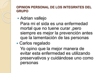 OPINION PERSONAL DE LOS INTEGRNTES DEL
GRUPO
 Adrian vallejo
Para mi el sida es una enfermedad
mortal que no tuene curar ,pero
siempre es mejor la prevención antes
que la lamentación de las personas
 Carlos regalado
Yo opino que la mejor manera de
evitar esta enfermedad es utilizando
preservativos y cuidándose uno como
personas
 