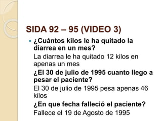 SIDA 92 – 95 (VIDEO 3)
 ¿Cuántos kilos le ha quitado la
diarrea en un mes?
La diarrea le ha quitado 12 kilos en
apenas un mes
¿El 30 de julio de 1995 cuanto llego a
pesar el paciente?
El 30 de julio de 1995 pesa apenas 46
kilos
¿En que fecha falleció el paciente?
Fallece el 19 de Agosto de 1995
 