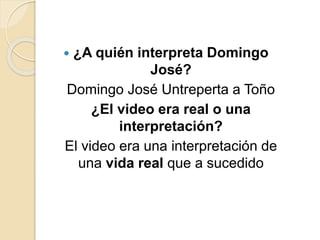  ¿A quién interpreta Domingo
José?
Domingo José Untreperta a Toño
¿El video era real o una
interpretación?
El video era una interpretación de
una vida real que a sucedido
 