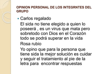 OPINION PERSONAL DE LOS INTEGRNTES DEL
GRUPO
 Carlos regalado
El sida no tiene elegido a quien lo
poseerá , es un virus que mata pero
sobretodo con Dios en el Corazón
todo se podrá superar en la vida
Rosa rubio
Yo opino que para la persona que
tiene sida la mejor solución es cuidar
y seguir el tratamiento al pie de la
letra para encontrar respuestas
 