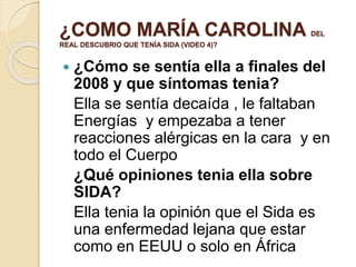 ¿COMO MARÍA CAROLINA DEL
REAL DESCUBRIO QUE TENÍA SIDA (VIDEO 4)?
 ¿Cómo se sentía ella a finales del
2008 y que síntomas tenia?
Ella se sentía decaída , le faltaban
Energías y empezaba a tener
reacciones alérgicas en la cara y en
todo el Cuerpo
¿Qué opiniones tenia ella sobre
SIDA?
Ella tenia la opinión que el Sida es
una enfermedad lejana que estar
como en EEUU o solo en África
 