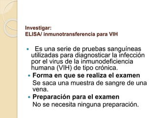 Investigar:
ELISA/ inmunotransferencia para VIH
 Es una serie de pruebas sanguíneas
utilizadas para diagnosticar la infección
por el virus de la inmunodeficiencia
humana (VIH) de tipo crónica.
 Forma en que se realiza el examen
Se saca una muestra de sangre de una
vena.
 Preparación para el examen
No se necesita ninguna preparación.
 