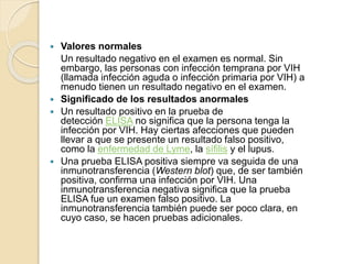  Valores normales
Un resultado negativo en el examen es normal. Sin
embargo, las personas con infección temprana por VIH
(llamada infección aguda o infección primaria por VIH) a
menudo tienen un resultado negativo en el examen.
 Significado de los resultados anormales
 Un resultado positivo en la prueba de
detección ELISA no significa que la persona tenga la
infección por VIH. Hay ciertas afecciones que pueden
llevar a que se presente un resultado falso positivo,
como la enfermedad de Lyme, la sífilis y el lupus.
 Una prueba ELISA positiva siempre va seguida de una
inmunotransferencia (Western blot) que, de ser también
positiva, confirma una infección por VIH. Una
inmunotransferencia negativa significa que la prueba
ELISA fue un examen falso positivo. La
inmunotransferencia también puede ser poco clara, en
cuyo caso, se hacen pruebas adicionales.
 