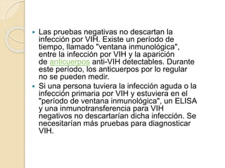  Las pruebas negativas no descartan la
infección por VIH. Existe un período de
tiempo, llamado "ventana inmunológica",
entre la infección por VIH y la aparición
de anticuerpos anti-VIH detectables. Durante
este período, los anticuerpos por lo regular
no se pueden medir.
 Si una persona tuviera la infección aguda o la
infección primaria por VIH y estuviera en el
"período de ventana inmunológica", un ELISA
y una inmunotransferencia para VIH
negativos no descartarían dicha infección. Se
necesitarían más pruebas para diagnosticar
VIH.
 