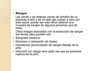  Riesgos
Las venas y las arterias varían de tamaño de un
paciente a otro y de un lado del cuerpo a otro; por
esta razón, puede ser más difícil obtener una
muestra de sangre de algunas personas que de
otras.
Otros riesgos asociados con la extracción de sangre
son leves, pero pueden ser:
 Sangrado excesivo
 Desmayo o sensación de mareo
 Hematoma (acumulación de sangre debajo de la
piel)
 Infección (un riesgo leve cada vez que se presenta
ruptura de la piel)
 