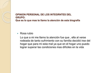 OPINION PERSONAL DE LOS INTEGRNTES DEL
GRUPO:
Que es lo que mas te llamo la atención de esta biografía
 Rosa rubio
Lo que a mi me llamo la atención fue que , ella al verse
rodeada de tanto sufrimiento con su familia decidió irse del
hogar que para mi esta mal ya que en el hogar uno puedo
lograr superar las condiciones mas difíciles en la vida
 
