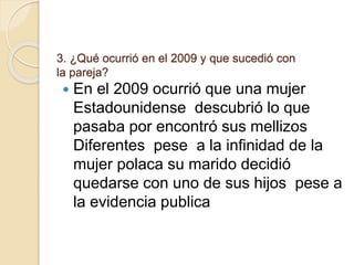 3. ¿Qué ocurrió en el 2009 y que sucedió con
la pareja?
 En el 2009 ocurrió que una mujer
Estadounidense descubrió lo que
pasaba por encontró sus mellizos
Diferentes pese a la infinidad de la
mujer polaca su marido decidió
quedarse con uno de sus hijos pese a
la evidencia publica
 
