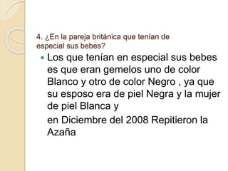 4. ¿En la pareja británica que tenían de
especial sus bebes?
 Los que tenían en especial sus bebes
es que eran gemelos uno de color
Blanco y otro de color Negro , ya que
su esposo era de piel Negra y la mujer
de piel Blanca y
en Diciembre del 2008 Repitieron la
Azaña
 