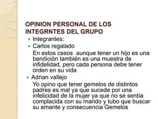 OPINION PERSONAL DE LOS
INTEGRNTES DEL GRUPO
 Integrantes:
 Carlos regalado
En estos casos aunque tener un hijo es una
bendición también es una muestra de
infidelidad, pero cada persona debe tener
orden en su vida
 Adrian vallejo
Yo opino que tener gemelos de distintos
padres es mal ya que sucede por una
infelicidad de la mujer ya que no se sentía
complacida con su marido y tubo que buscar
su amante y consecuencia Gemelos
 