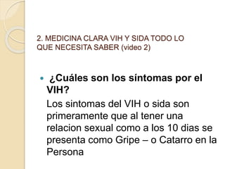 2. MEDICINA CLARA VIH Y SIDA TODO LO
QUE NECESITA SABER (video 2)
 ¿Cuáles son los síntomas por el
VIH?
Los sintomas del VIH o sida son
primeramente que al tener una
relacion sexual como a los 10 dias se
presenta como Gripe – o Catarro en la
Persona
 