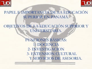 PAPEL E IMPORTANCIA DE LA EDUCACIÓN SUPERIOR EN PANAMÁ. OBJETIVOS DE LA EDUCACIÓN SUPERIOR Y UNIVERSITARIA. FUNCIONES BÁSICAS: 1- DOCENCIA 2- INVESTIGACION   3- EXTENSION CULTURAL   Y SERVICIOS DE ASESORIA. 