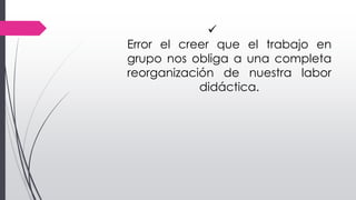 
Error el creer que el trabajo en
grupo nos obliga a una completa
reorganización de nuestra labor
didáctica.
 