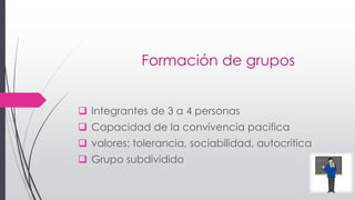 Formación de grupos
 Integrantes de 3 a 4 personas
 Capacidad de la convivencia pacifica
 valores: tolerancia, sociabilidad, autocritica
 Grupo subdividido
 