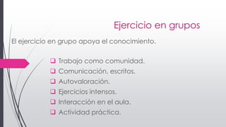 Ejercicio en grupos
 Trabajo como comunidad.
 Comunicación, escritos.
 Autovaloración.
 Ejercicios intensos.
 Interacción en el aula.
 Actividad práctica.
El ejercicio en grupo apoya el conocimiento.
 