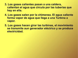 3. Los gases calientes pasan a una caldera, calientan el agua que circula por las tuberías que hay en ella. 4. Los gases salen por la chimenea. El agua caliente forma vapor de agua que llega a una Turbina a vapor. 5. Los gases hacen girar las turbinas, el movimiento se transmite aun generador eléctrico y se produce electricidad. 
