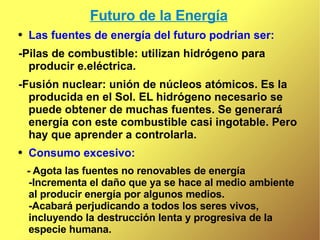 Futuro de la Energía Las fuentes de energía del futuro podrían ser: -Pilas de combustible: utilizan hidrógeno para producir e.eléctrica. -Fusión nuclear: unión de núcleos atómicos. Es la producida en el Sol. EL hidrógeno necesario se puede obtener de muchas fuentes. Se generará energía con este combustible casi ingotable. Pero hay que aprender a controlarla. Consumo excesivo:  - Agota las fuentes no renovables de energía -Incrementa el daño que ya se hace al medio ambiente al producir energía por algunos medios.  -Acabará perjudicando a todos los seres vivos, incluyendo la destrucción lenta y progresiva de la especie humana. 