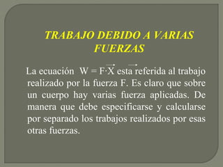 La ecuación W = F·X esta referida al trabajo
realizado por la fuerza F. Es claro que sobre
un cuerpo hay varias fuerza aplicadas. De
manera que debe especificarse y calcularse
por separado los trabajos realizados por esas
otras fuerzas.
TRABAJO DEBIDO A VARIAS
FUERZAS
 