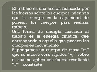  El trabajo es una acción realizada por
las fuerzas sobre los cuerpos, mientras
que la energía es la capacidad de
poseen los cuerpos para realizar
trabajo.
 Una forma de energía asociada al
trabajo es la energía cinética, que
corresponde a aquella que poseen los
cuerpos en movimiento.
 Supongamos un cuerpo de masa “m”
que se mueve cons rapidez “v0 ” sobre
el cual se aplica una fuerza resultante
“F” constante
 