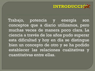 Trabajo, potencia y energía son
conceptos que a diario utilizamos, pero
muchas veces de manera poco clara. La
ciencia a través de los años pudo superar
esta dificultad y hoy en día se distingue
bien un concepto de otro y se ha podido
establecer las relaciones cualitativas y
cuantitativas entre ellas.
 