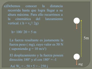 La fuerza resultante es justamente la
fuerza peso ( mg), cuyo valor es 50 N
( suponiendo g = 10 m/s2
)
El desplazamiento y la fuerza poseen
dirección 180° y el cos 180° = -1
Así WF = - 50 • 5 = - 250 j
a)Debemos conocer la distancia
recorrida hasta que logra llegar a su
altura máxima. Para ello recurrimos a
la cinemática del lanzamiento
vertical. ( h = v0
2
/ 2g)
5m
mg
h= 100/ 20 = 5 m
 