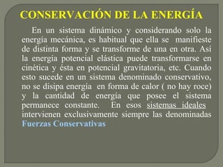 CONSERVACIÓN DE LA ENERGÍA
En un sistema dinámico y considerando solo la
energía mecánica, es habitual que ella se manifieste
de distinta forma y se transforme de una en otra. Así
la energía potencial elástica puede transformarse en
cinética y ésta en potencial gravitatoria, etc. Cuando
esto sucede en un sistema denominado conservativo,
no se disipa energía en forma de calor ( no hay roce)
y la cantidad de energía que posee el sistema
permanece constante. En esos sistemas ideales
intervienen exclusivamente siempre las denominadas
Fuerzas Conservativas
 