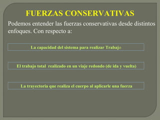 FUERZAS CONSERVATIVAS
La capacidad del sistema para realizar Trabajo
Podemos entender las fuerzas conservativas desde distintos
enfoques. Con respecto a:
El trabajo total realizado en un viaje redondo (de ida y vuelta)
La trayectoria que realiza el cuerpo al aplicarle una fuerza
 