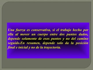 Una fuerza es conservativa, si el trabajo hecho por
ella al mover un cuerpo entre dos puntos dados,
depende solamente de esos puntos y no del camino
seguido.En resumen, depende solo da la posición
final e inicial y no de la trayectoria.
 
