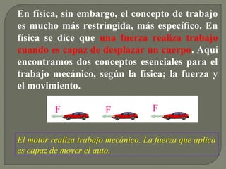 En física, sin embargo, el concepto de trabajo
es mucho más restringida, más específico. En
física se dice que una fuerza realiza trabajo
cuando es capaz de desplazar un cuerpo. Aquí
encontramos dos conceptos esenciales para el
trabajo mecánico, según la física; la fuerza y
el movimiento.
El motor realiza trabajo mecánico. La fuerza que aplica
es capaz de mover el auto.
F F F
 