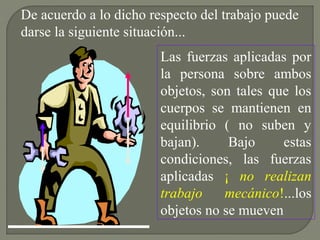 Las fuerzas aplicadas por
la persona sobre ambos
objetos, son tales que los
cuerpos se mantienen en
equilibrio ( no suben y
bajan). Bajo estas
condiciones, las fuerzas
aplicadas ¡ no realizan
trabajo mecánico!...los
objetos no se mueven
De acuerdo a lo dicho respecto del trabajo puede
darse la siguiente situación...
 
