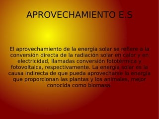 APROVECHAMIENTO E.S El aprovechamiento de la energía solar se refiere a la conversión directa de la radiación solar en cal...