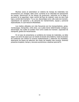 10
Muchas veces al automatizar un sistema de manejo de materiales nos
encontramos con ventajas, tales como: aumento en la velocidad de operaciones
de manejo, disminución en los tiempo de producción, reducción en la fatiga y
aumento en la seguridad, mejor control del flujo de material, costo de obra más
bajo y control del inventario. Y a su vez, desventajas como: alto costo de inversión,
capacitación de operarios y de personal de mantenimiento, equipo y personal
especializado, lo cual reduce la flexibilidad.
Los medios utilizados con más frecuencia son los transportadores, grúas,
montacargas, transportes, entre otros. Los cuales tienen determinadas ventajas y
desventajas, las cuales se pueden intuir como costes de inversión, capacidad de
transporte, grados de mecanización.
En el caso de presentarse un problema de manejo de materiales, se debe
seguir una serie de pasos que van desde el estudio del problema, hasta el proceso
de auditorías que verifica la correcta implementación y obtención de resultados,
abarcando los pasos de selección del medio de traslado más correcto, teniendo
presente el espacio, tiempo y recursos económicos a destinar para tal fin.
 