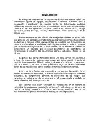 11
CONCLUSIONES
El manejo de materiales es un conjunto de técnicas que buscan definir una
combinación optima de equipos, instalaciones y recursos humanos, para la
preparación y distribución de recursos dentro de determinadas unidades
productivas, teniendo como prioridad la consecución de los objetivos planteados,
como a su vez los siguientes principios: planificación, normalización, trabajo,
ergonomía, unidad de carga, sistema, automatización, medio ambiente, coste del
ciclo de vida.
En numerosas ocasiones el costo de manejo de materiales es minimizado,
esto parte de una concepción errada de lo que representa dentro de las unidades
productivas, e inclusive en las propias plantas, se considera que el movimiento de
recursos solo se refiere al traslado de productos terminados, no teniendo presente
que dentro de una organización, la casi totalidad de los elementos pueden ser
considerados un recursos que necesitan desplazarse, los operadores, las
herramientas, e inclusive, los documentos escritos elaborados dentro de las
oficinas.
Es por ello que es importante partir desde una perspectiva o visión amplia, a
la hora de implementar sistemas que tengan por objeto reducir el coste de
movimiento de materiales. Más sin embargo, el aspecto económico no es el único
que debe influir, no se dejar de tener presente la seguridad de los trabajadores
dentro de las instalaciones, con el objeto de evitar los accidentes laborales.
A la hora de enfrentar una problemática que requiera la creación de un
sistema de manejo de materiales, se deben seguir una serie de pasos en forma
secuencial, su cumplimiento garantiza la escogencia de los equipos que
garanticen la optimización de los recursos en el empaquetado y traslado de
mercancías dentro de las organizaciones.
Los sistemas que logren satisfacer las necesidades en el traslado de
materiales, teniendo como prioridad la minimización del mismo, en términos de
cantidad de trabajo, recursos económicos, aspectos de seguridad, son los que
más favorecen las plantas industriales o a cualquier unidad productiva.
 