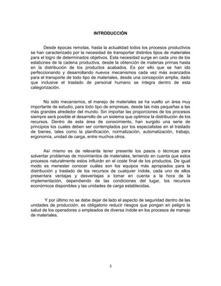 3
INTRODUCCIÓN
Desde épocas remotas, hasta la actualidad todos los procesos productivos
se han caracterizado por la necesidad de transportar distintos tipos de materiales
para el logro de determinados objetivos. Esta necesidad surge en cada uno de los
eslabones de la cadena productiva, desde la obtención de materias primas hasta
en la distribución de los productos acabados. Es por ello que se han ido
perfeccionando y desarrollando nuevos mecanismos cada vez más avanzados
para el transporte de todo tipo de materiales, desde una concepción amplia, dado
que inclusive el traslado de personal humano se integra dentro de esta
categorización.
No sólo mecanismos, el manejo de materiales se ha vuelto un área muy
importante de estudio, para todo tipo de empresas, desde las más pequeñas a las
más grandes alrededor del mundo. Sin importar las proporciones de los procesos
siempre será posible el desarrollo de un sistema que optimice la distribución de los
recursos. Dentro de esta área de conocimiento, han surgido una serie de
principios los cuales deben ser contemplados por los especialistas en el traslado
de bienes, tales como la planificación, normalización, automatización, trabajo,
ergonomía, unidad de carga, entre muchos otros.
Así mismo es de relevante tener presente los pasos o técnicas para
solventar problemas de movimientos de materiales, teniendo en cuenta que estos
procesos naturalmente estos influirán en el coste final de los productos. De igual
modo es menester conocer cuáles son los equipos más apropiados para la
distribución y traslado de los recursos de cualquier índole, cada uno de ellos
presentara ventajas y desventajas a tomar en cuenta a la hora de la
implementación, dependiendo de las condiciones del lugar, los recursos
económicos disponibles y las unidades de carga establecidas.
Y por último no se debe dejar de lado el aspecto de seguridad dentro de las
unidades de producción, es obligatorio reducir riesgos que pongan en peligro la
salud de los operadores o empleados de diversa índole en los procesos de manejo
de materiales.
 