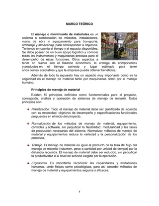 4
MARCO TEÓRICO
El manejo o movimiento de materiales es un
sistema o combinación de métodos, instalaciones,
mano de obra y equipamiento para transporte,
embalaje y almacenaje para corresponder a objetivos.
Teniendo en cuenta el tiempo y el espacio disponibles.
Se debe poseer de un buen apoyo logístico y conocer
todos los instrumentos y maquinarias precisas para el
desempeño de estas funciones. Otros aspectos a
tener en cuenta son el balance económico, la entrega de componentes
y productos en el tiempo correcto y lugar estimado para tener
unos costes aceptables y que la empresa pueda obtener beneficios.
Además de todo lo expuesto hay un aspecto muy importante como es la
seguridad en el manejo de material tanto por maquinarias como por el manejo
humano.
Principios de manejo de material
Existen 10 principios definidos como fundamentales para el proyecto,
concepción, análisis y operación de sistemas de manejo de material. Estos
principios son:
Planificación. Todo el manejo de material debe ser planificado de acuerdo
con su necesidad, objetivos de desempeño y especificaciones funcionales
propuestas en el inicio del proyecto.
Normalización de los métodos de manejo de material, equipamiento,
controles y software, sin perjudicar la flexibilidad, modularidad y las tasas
de producción necesarias del sistema. Normalizar métodos de manejo de
material y equipamientos reduce la variedad y la personalización de los
procesos.
Trabajo. El manejo de material es igual al producto de la tasa de flujo del
manejo de material (volumen, peso o cantidad por unidad de tiempo) por la
distancia recorrida. El manejo de material debe ser reducido, sin perjudicar
la productividad o al nivel de servicio exigido por la operación.
Ergonomía. Es importante reconocer las capacidades y limitaciones
humanas, tanto físicas como psicológicas, para así concebir métodos de
manejo de material y equipamientos seguros y eficaces.
 