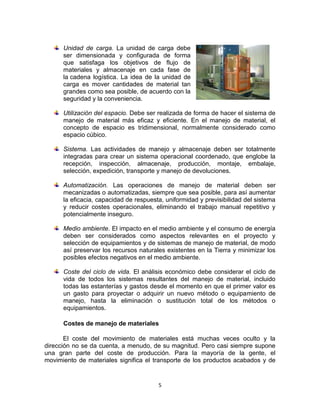 5
Unidad de carga. La unidad de carga debe
ser dimensionada y configurada de forma
que satisfaga los objetivos de flujo de
materiales y almacenaje en cada fase de
la cadena logística. La idea de la unidad de
carga es mover cantidades de material tan
grandes como sea posible, de acuerdo con la
seguridad y la conveniencia.
Utilización del espacio. Debe ser realizada de forma de hacer el sistema de
manejo de material más eficaz y eficiente. En el manejo de material, el
concepto de espacio es tridimensional, normalmente considerado como
espacio cúbico.
Sistema. Las actividades de manejo y almacenaje deben ser totalmente
integradas para crear un sistema operacional coordenado, que englobe la
recepción, inspección, almacenaje, producción, montaje, embalaje,
selección, expedición, transporte y manejo de devoluciones.
Automatización. Las operaciones de manejo de material deben ser
mecanizadas o automatizadas, siempre que sea posible, para así aumentar
la eficacia, capacidad de respuesta, uniformidad y previsibilidad del sistema
y reducir costes operacionales, eliminando el trabajo manual repetitivo y
potencialmente inseguro.
Medio ambiente. El impacto en el medio ambiente y el consumo de energía
deben ser considerados como aspectos relevantes en el proyecto y
selección de equipamientos y de sistemas de manejo de material, de modo
así preservar los recursos naturales existentes en la Tierra y minimizar los
posibles efectos negativos en el medio ambiente.
Coste del ciclo de vida. El análisis económico debe considerar el ciclo de
vida de todos los sistemas resultantes del manejo de material, incluido
todas las estanterías y gastos desde el momento en que el primer valor es
un gasto para proyectar o adquirir un nuevo método o equipamiento de
manejo, hasta la eliminación o sustitución total de los métodos o
equipamientos.
Costes de manejo de materiales
El coste del movimiento de materiales está muchas veces oculto y la
dirección no se da cuenta, a menudo, de su magnitud. Pero casi siempre supone
una gran parte del coste de producción. Para la mayoría de la gente, el
movimiento de materiales significa el transporte de los productos acabados y de
 