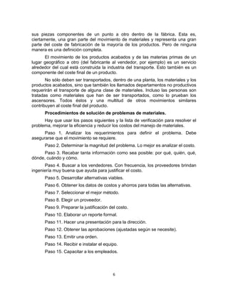 6
sus piezas componentes de un punto a otro dentro de la fábrica. Esta es,
ciertamente, una gran parte del movimiento de materiales y representa una gran
parte del coste de fabricación de la mayoría de los productos. Pero de ninguna
manera es una definición completa.
El movimiento de los productos acabados y de las materias primas de un
lugar geográfico a otro (del fabricante al vendedor, por ejemplo) es un servicio
alrededor del cual está construida la industria del transporte. Esto también es un
componente del coste final de un producto.
No sólo deben ser transportados, dentro de una planta, los materiales y los
productos acabados, sino que también los llamados departamentos no productivos
requerirán el transporte de alguna clase de materiales. Incluso las personas son
tratadas como materiales que han de ser transportados, como lo prueban los
ascensores. Todos éstos y una multitud de otros movimientos similares
contribuyen al coste final del producto.
Procedimientos de solución de problemas de materiales.
Hay que usar los pasos siguientes y la lista de verificación para resolver el
problema, mejorar la eficiencia y reducir los costos del manejo de materiales.
Paso 1. Analizar los requerimientos para definir el problema. Debe
asegurarse que el movimiento se requiere.
Paso 2. Determinar la magnitud del problema. Lo mejor es analizar el costo.
Paso 3. Recabar tanta información como sea posible: por qué, quién, qué,
dónde, cuándo y cómo.
Paso 4. Buscar a los vendedores. Con frecuencia, los proveedores brindan
ingeniería muy buena que ayuda para justificar el costo.
Paso 5. Desarrollar alternativas viables.
Paso 6. Obtener los datos de costos y ahorros para todas las alternativas.
Paso 7. Seleccionar el mejor método.
Paso 8. Elegir un proveedor.
Paso 9. Preparar la justificación del costo.
Paso 10. Elaborar un reporte formal.
Paso 11. Hacer una presentación para la dirección.
Paso 12. Obtener las aprobaciones (ajustadas según se necesite).
Paso 13. Emitir una orden.
Paso 14. Recibir e instalar el equipo.
Paso 15. Capacitar a los empleados.
 