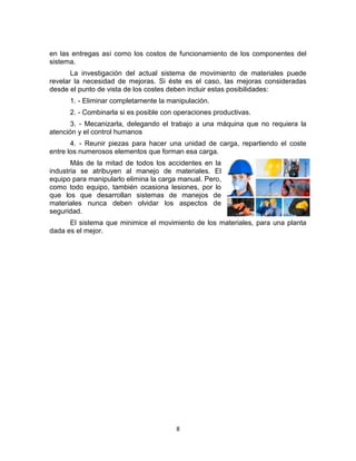 8
en las entregas así como los costos de funcionamiento de los componentes del
sistema.
La investigación del actual sistema de movimiento de materiales puede
revelar la necesidad de mejoras. Si éste es el caso, las mejoras consideradas
desde el punto de vista de los costes deben incluir estas posibilidades:
1. - Eliminar completamente la manipulación.
2. - Combinarla si es posible con operaciones productivas.
3. - Mecanizarla, delegando el trabajo a una máquina que no requiera la
atención y el control humanos
4. - Reunir piezas para hacer una unidad de carga, repartiendo el coste
entre los numerosos elementos que forman esa carga.
Más de la mitad de todos los accidentes en la
industria se atribuyen al manejo de materiales. El
equipo para manipularlo elimina la carga manual. Pero,
como todo equipo, también ocasiona lesiones, por lo
que los que desarrollan sistemas de manejos de
materiales nunca deben olvidar los aspectos de
seguridad.
El sistema que minimice el movimiento de los materiales, para una planta
dada es el mejor.
 