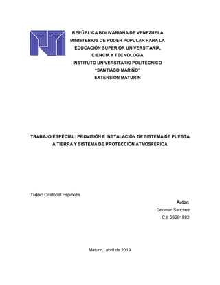 REPÚBLICA BOLIVARIANA DE VENEZUELA
MINISTERIOS DE PODER POPULAR PARA LA
EDUCACIÓN SUPERIOR UNIVERSITARIA,
CIENCIA Y TECNOLOGÍA
INSTITUTO UNIVERSITARIO POLITÉCNICO
“SANTIAGO MARIÑO”
EXTENSIÓN MATURÍN
TRABAJO ESPECIAL: PROVISIÓN E INSTALACIÓN DE SISTEMA DE PUESTA
A TIERRA Y SISTEMA DE PROTECCIÓN ATMOSFÉRICA
Tutor: Cristóbal Espinoza
Autor:
Geomar Sanchez
C.I: 26291882
Maturín, abril de 2019
 