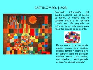 CASTILLO Y SOL (1928)
Es un cuadro que me gusta
mucho porque tiene muchos
colores, formas y cuando lo vi
sin saber el titulo, me parecían
muchas cosas: una ciudad,
una catedral….. Yo le pondría
el titulo “La ciudad colorida”
Buscando información del
cuadro encontré que el cuento
de Elmer, un cuento que le
gustaba mucho a mi hermana
cuando era más pequeña, su
autor se fijo en este pintor para
hacer los dibujos de su cuento.
 
