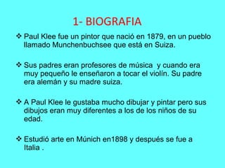  Paul Klee fue un pintor que nació en 1879, en un pueblo
llamado Munchenbuchsee que está en Suiza.
 Sus padres eran profesores de música y cuando era
muy pequeño le enseñaron a tocar el violín. Su padre
era alemán y su madre suiza.
 A Paul Klee le gustaba mucho dibujar y pintar pero sus
dibujos eran muy diferentes a los de los niños de su
edad.
 Estudió arte en Múnich en1898 y después se fue a
Italia .
1- BIOGRAFIA
 