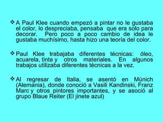 A Paul Klee cuando empezó a pintar no le gustaba
el color, lo despreciaba, pensaba que era solo para
decorar. Pero poco a poco cambio de idea le
gustaba muchísimo, hasta hizo una teoría del color.
Paul Klee trabajaba diferentes técnicas: óleo,
acuarela, tinta y otros materiales. En algunos
trabajos utilizaba diferentes técnicas a la vez.
Al regresar de Italia, se asentó en Múnich
(Alemania), donde conoció a Vasili Kandinski, Franz
Marc y otros pintores importantes, y se asoció al
grupo Blaue Reiter (El jinete azul)
 