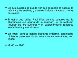  En sus cuadros se puede ver que se refleja la poesía, la
música y los sueños, y a veces incluye palabras o notas
musicales.
 El estilo que utiliza Paul Klee en sus cuadros es: la
abstracción (se aparta de la realidad), el surrealismo
(mundo de los sueños) y el expresionismo (expresa
sentimientos y emociones)
 En 1935 aunque estaba bastante enfermo, continuaba
pintando, pero sus obras eran más esquemáticas, con
líneas.
 Murió en 1940
 