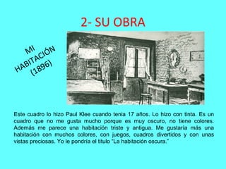 2- SU OBRA
MI
HABITACIÓN
(1896)
Este cuadro lo hizo Paul Klee cuando tenia 17 años. Lo hizo con tinta. Es un
cuadro que no me gusta mucho porque es muy oscuro, no tiene colores.
Además me parece una habitación triste y antigua. Me gustaría más una
habitación con muchos colores, con juegos, cuadros divertidos y con unas
vistas preciosas. Yo le pondría el titulo “La habitación oscura.”
 
