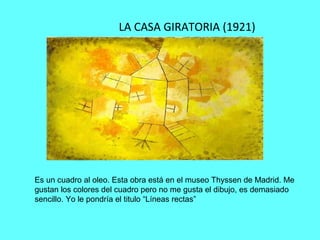 LA CASA GIRATORIA (1921)
Es un cuadro al oleo. Esta obra está en el museo Thyssen de Madrid. Me
gustan los colores del cuadro pero no me gusta el dibujo, es demasiado
sencillo. Yo le pondría el titulo “Líneas rectas”
 