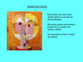 SENECIO(1922)
Esta hecho con oleo. Este
retrato está en el museo de
arte de Basilea.
Me gusta porque es divertido y
porque es un cuadro con
colores calidos.
Yo le pondría el titulo “Careta
de colores”
 