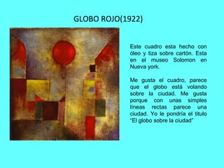 GLOBO ROJO(1922)
Este cuadro esta hecho con
óleo y tiza sobre cartón. Esta
en el museo Solomon en
Nueva york.
Me gusta el cuadro, parece
que el globo está volando
sobre la ciudad. Me gusta
porque con unas simples
líneas rectas parece una
ciudad. Yo le pondría el titulo
“El globo sobre la ciudad”
 