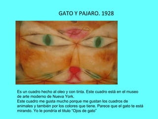 GATO Y PAJARO. 1928
Es un cuadro hecho al oleo y con tinta. Este cuadro está en el museo
de arte moderno de Nueva York.
Este cuadro me gusta mucho porque me gustan los cuadros de
animales y también por los colores que tiene. Parece que el gato te está
mirando. Yo le pondría el titulo “Ojos de gato”
 