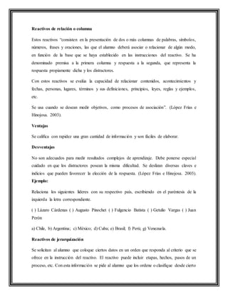 Reactivos de relación o columna
Estos reactivos “consisten en la presentación de dos o más columnas de palabras, símbolos,
números, frases y oraciones, las que el alumno deberá asociar o relacionar de algún modo,
en función de la base que se haya establecido en las instrucciones del reactivo. Se ha
denominado premisa a la primera columna y respuesta a la segunda, que representa la
respuesta propiamente dicha y los distractores.
Con estos reactivos se evalúa la capacidad de relacionar contenidos, acontecimientos y
fechas, personas, lugares, términos y sus definiciones, principios, leyes, reglas y ejemplos,
etc.
Se usa cuando se desean medir objetivos, como procesos de asociación”. (López Frías e
Hinojosa. 2003).
Ventajas
Se califica con rapidez una gran cantidad de información y son fáciles de elaborar.
Desventajas
No son adecuados para medir resultados complejos de aprendizaje. Debe ponerse especial
cuidado en que los distractores posean la misma dificultad. Se deslizan diversas claves e
indicios que pueden favorecer la elección de la respuesta. (López Frías e Hinojosa. 2003).
Ejemplo:
Relaciona los siguientes líderes con su respectivo país, escribiendo en el paréntesis de la
izquierda la letra correspondiente.
( ) Lázaro Cárdenas ( ) Augusto Pinochet ( ) Fulgencio Batista ( ) Getulio Vargas ( ) Juan
Perón
a) Chile, b) Argentina; c) México; d) Cuba; e) Brasil; f) Perú; g) Venezuela.
Reactivos de jerarquización
Se solicitan al alumno que coloque ciertos datos en un orden que responda al criterio que se
ofrece en la instrucción del reactivo. El reactivo puede incluir etapas, hechos, pasos de un
proceso, etc. Con esta información se pide al alumno que los ordene o clasifique desde cierto
 