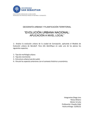 FACULTAD DE CIENCIAS DE LA EDUCACIÓN
PEDAGOGIA DE ENSEÑANZA MEDIA EN HISTORIA Y GEOGRAFÍA




               GEOGRAFÍA URBANA Y PLANIFICACIÓN TERRITORIAL


                 “EVOLUCIÓN URBANA NACIONAL:
                          APLICACIÓN A NIVEL LOCAL”


1.- Analice la evolución urbana de la ciudad de Concepción, aplicando el Modelo de
Evolución urbana de Borsdorf. Para ello identifique en cada uno de los planos los
siguientes aspectos:


1.- Tipo de morfología urbana
2.- Tipo de crecimiento
3.- Estructura urbana (uso de suelo)
4.- Vincule los aspectos anteriores con el contexto histórico y económico.




                                                                     Integrantes:Diego Jara
                                                                             Yésica Olivero
                                                                             Héctor Urrutia
                                                                  Profesor(a): Claudia Vidal
                                                                  Fecha entrega: 15/05/12
 