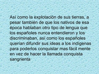 Así como la explotación de sus tierras, a pesar también de que los nativos de esa época hablaban otro tipo de lengua que los españoles nunca entendieron y los discriminaban, así como los españoles querían difundir sus ideas a los indígenas para poderlos conquistar mas fácil mente en vez de hacer la llamada conquista sangrienta 